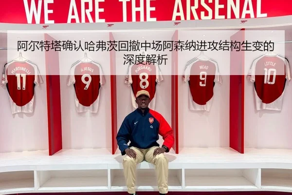 阿尔特塔确认哈弗茨回撤中场阿森纳进攻结构生变的深度解析