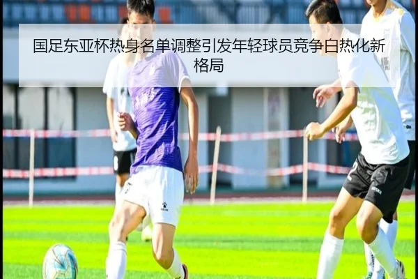 国足东亚杯热身名单调整引发年轻球员竞争白热化新格局
