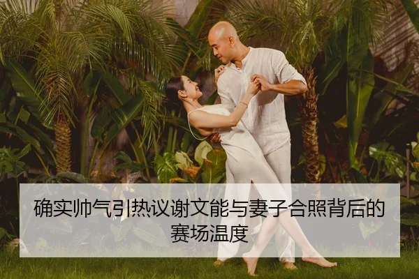 确实帅气引热议谢文能与妻子合照背后的赛场温度