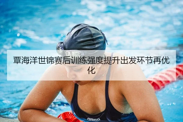 覃海洋世锦赛后训练强度提升出发环节再优化