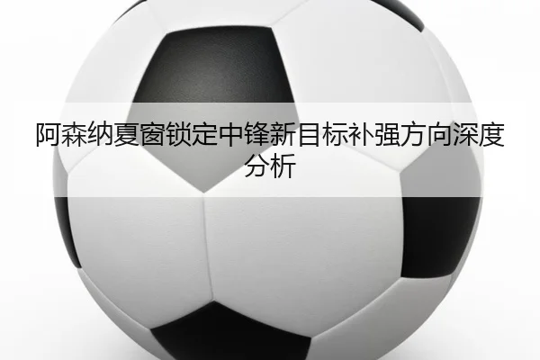 阿森纳夏窗锁定中锋新目标补强方向深度分析